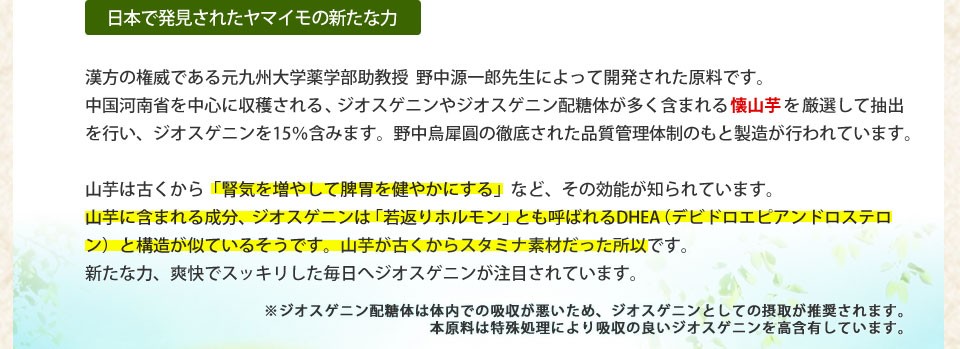 日本で発見されたヤマイモの新たな力漢方の権威である元九州大学薬学部助教授 野中源一郎先生によって開発された原料です。中国河南省を中心に収穫される、ジオスゲニンやジオスゲニン配糖体が多く含まれる懐山芋を厳選して抽出を行い、ジオスゲニンを15％含みます。野中烏犀圓の徹底された品質管理体制のもの製造が行われています。山芋は古くから「腎気を増やして脾胃を健やかにする」など、その効能が知られています。山芋に含まれる成分、ジオスゲニンはDHEA（デビドロエピアンドロステロン）と構造が似ているそうです。山芋が古くからスタミナ素材だった所以です。新たな力、爽快でスッキリした毎日へジオスゲニンが注目されています。