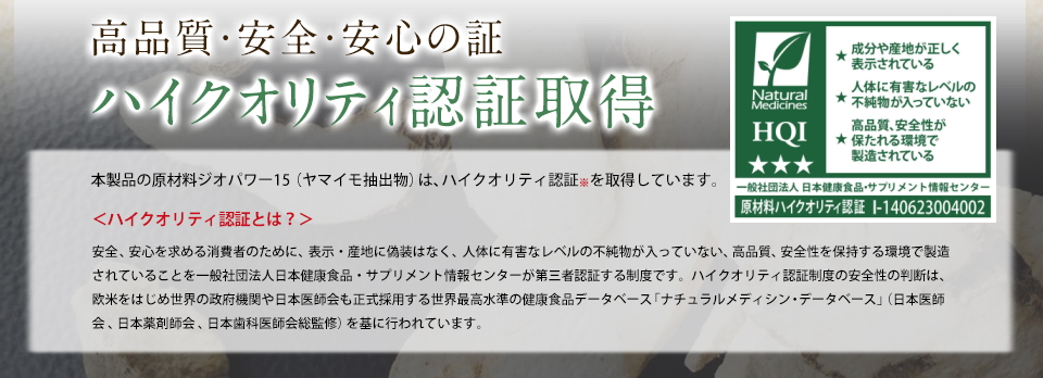 高品質・安全・安心の証ハイクオリティ認証取得本製品の原材料時おパワー15(ヤマイモ抽出物)は、ハイクオリティ認証※を取得しています。＜ハイクオリティ認証とは？＞安全、安心を求める消費者のために、表示・産地に偽装なく、人体に有害なレベルの不純物が入っていない、高品質、安全性を保持する環境で製造されていることを一般社団法人日本健康食品・サプリメント情報センターが第三者認証する制度です。ハイクオリティ認証制度の安全性の判断は、欧米をはじめ世界の政府機関や日本医師会も正式採用する世界最高水準の健康食品データベース「ナチュラルメディシン・データベース」(日本医師会、日本薬剤師会、日本歯科医師会総監修)を基に行われています。