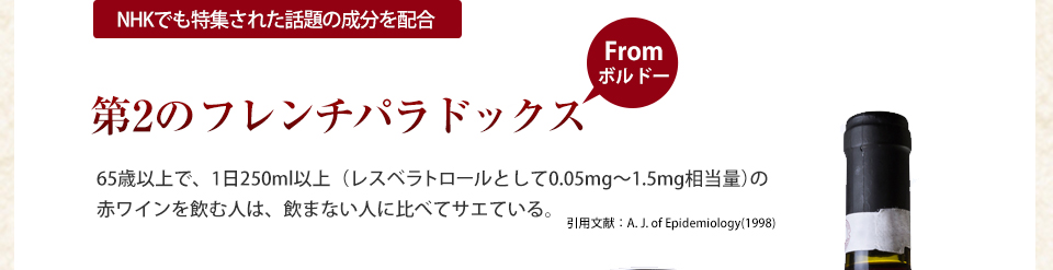 NHKでも特集された話題の成分を配合第2のフレンチパラドックスfromボルドー65歳以上で、1日250ml以上(レスベラトロールとして0.05?1.5mg相当量)の赤ワインを飲む人は、飲まない人に比べてサエている。