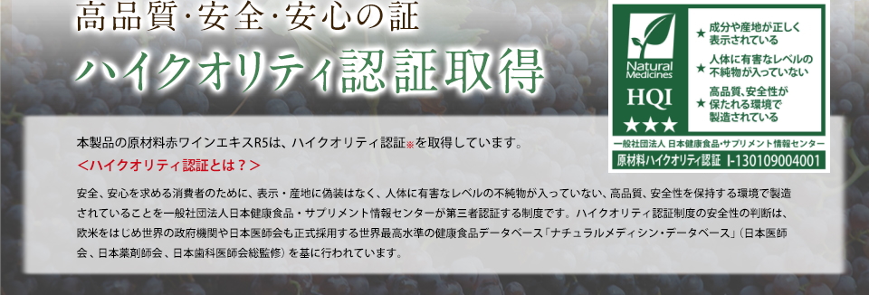 高品質・安全・安心の証ハイクオリティ認証取得本製品の原材料赤ワインエキスR5は、ハイクオリティ認証※を取得しています。＜ハイクオリティ認証とは？＞安全、安心を求める消費者のために、表示・産地に偽装なく、人体に有害なレベルの不純物が入っていない、高品質、安全性を保持する環境で製造されていることを一般社団法人日本健康食品・サプリメント情報センターが第三者認証する制度です。ハイクオリティ認証制度の安全性の判断は、欧米をはじめ世界の政府機関や日本医師会も正式採用する世界最高水準の健康食品データベース「ナチュラルメディシン・データベース」(日本医師会、日本薬剤師会、日本歯科医師会総監修)を基に行われています。