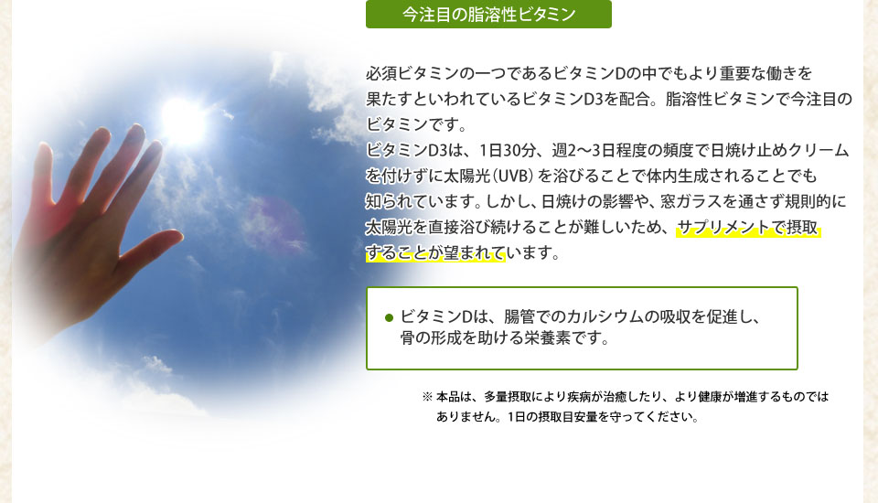 今注目の脂溶性ビタミン必須ビタミンの一つであるビタミンDの中でもより重要な働きを果たすといわれているビタミンD3を配合。脂溶性ビタミンで今注目のビタミンです。ビタミンD3は、1日30分、周2?3日程度の頻度で日焼け止めクリームを付けずに太陽光(UVB)を浴びることで体内生成されることでも知られています。しかし、日焼けの影響や、窓ガラスを通さず規則的に太陽光を直接浴び続ける事が難しいため、サプリメントで摂取するkとが望まれています。・ビタミンDは胆管でのカルシウムの吸収を促進し、骨の形成を助ける栄養素です。※本品は、多量摂取により治癒したり、より健康が増進するものではありません。1日の摂取目安を守ってください。