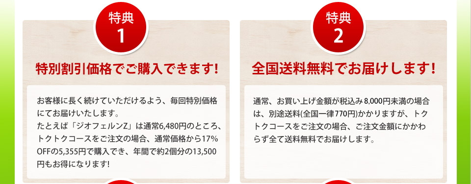 特典1特別割引価格でご購入できます!お客様に長く続けていただけるよう、毎回特別価格にてお届けいたします。たとえば「ジオフェルンZ」は通常6,480円のところ、トクトクコースをご注文の場合、通常価格から17％OFFの5,355円で購入でき、年間で約2個分の13,500円もお得になります!特典2全国送料無料でお届けします!通常、お買い上げ金額が税込み8,000円未満の場合は、別途送料(全国一律770円)がかかりますが、トクトクコースをご注文の場合、ご注文金額にかかわらず全て送料無料でお届けします。