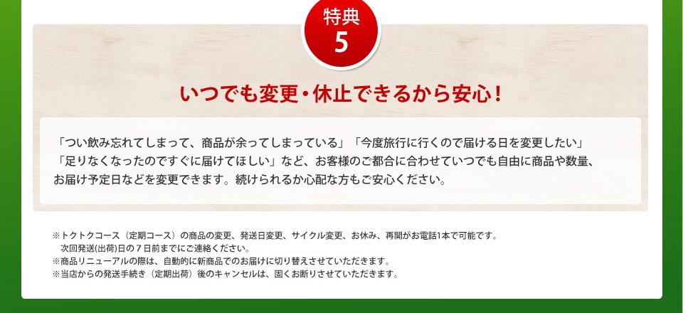 特典5いつでも変更・休止できるから安心!「つい飲み忘れてしまって、商品が余ってしまっている」「今度旅行に行くので届ける日を変更したい」「足りなくなったのですぐ届けてほしい」など、お客様のご都合に合わせていつでも自由に商品や数量、お届け予定日などを変更できます。続けられるか心配な方もご安心ください。