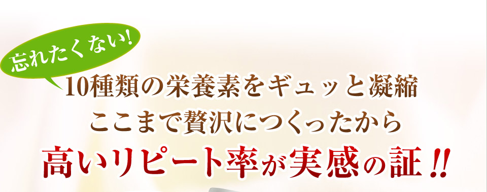 忘れたくない!10種類の栄養素をギュッと凝縮ここまで贅沢につくったから高いリピート率が実感の証!!