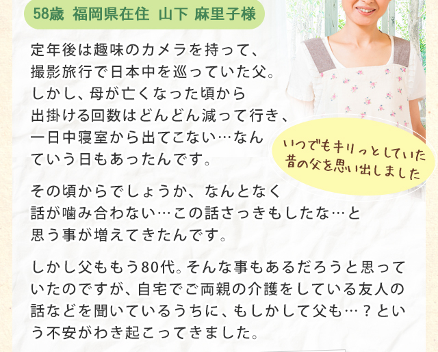定年後は趣味のカメラを持って、撮影旅行で日本中を巡っていた父。しかし、母が亡くなった頃から出掛ける回数はどんどん減って行き、一日中寝室から出てこない…なんていう日もあったんです。
その頃からでしょうか、なんとなく話が噛み合ない…この話さっきもしたな…と思う事が増えてきたんです。
しかし父ももう80代。そんな事もあるだろうと思っていたのですが、自宅でご両親の介護をしている友人の話などを聞いているうちに、もしかして父も…？という不安がわき起こってきました。
