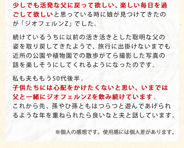 少しでも活発な父に戻って欲しい、楽しい毎日を過ごして欲しいと思っているときに娘が見つけてきたのが「ジオフェルンZ」でした。
続けているうちに以前の活き活きとした聡明な父の姿を取り戻してきたようで、旅行に出掛けないまでも近所の公園や植物園での散歩がてら撮影した写真の話を楽しそうにしてくれるようになったのです。
私も夫ももう50代後半。子供たちには心配をかけたくないと思い、いまでは父と一緒にジオフェルンZを飲み続けています。これから先、孫やひ孫ともはつらつと遊んであげられるような年を重ねられたら良いなと夫と話しています。