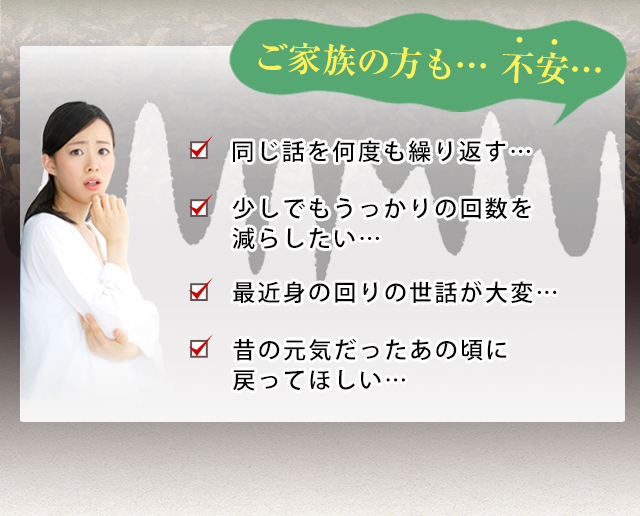 ご家族の方も不安…同じ話を何度も繰り替えす…少しでもうっかりの回数を減らしたい…最近身の回りの世話が大変…昔の元気だったあの頃に戻ってほしい…