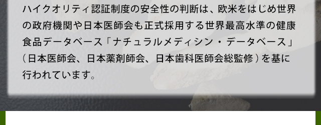 ハイクオリティ認証制度の安全性の判断は、欧米をはじめ世界の政府機関や日本医師会も正式採用する世界最高水準の健康食品データベース「ナチュラルメディシン・データベース」(日本医師会、日本薬剤師会、日本歯科医師会総監修)を基に行われています。