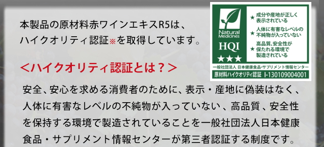 本製品の原材料赤ワインエキスR5は、ハイクオリティ認証※を取得しています。＜ハイクオリティ認証とは？＞安全、安心を求める消費者のために、表示・産地に偽装なく、人体に有害なレベルの不純物が入っていない、高品質、安全性を保持する環境で製造されていることを一般社団法人日本健康食品・サプリメント情報センターが第三者認証する制度です。