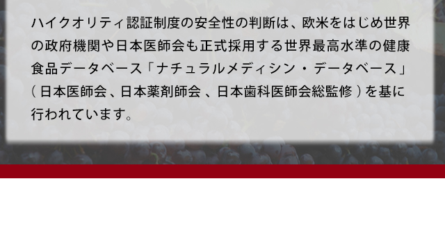 ハイクオリティ認証制度の安全性の判断は、欧米をはじめ世界の政府機関や日本医師会も正式採用する世界最高水準の健康食品データベース「ナチュラルメディシン・データベース」(日本医師会、日本薬剤師会、日本歯科医師会総監修)を基に行われています。