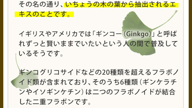 その名の通り、いちょうの木の葉から抽出されるエキスのことです。イギリスやアメリカでは「ギンコー(Ginkgo)」と呼ばれ、ずっと賢いままでいたいという人の間で普及しているそうです。ギンコグリコサイドなどの20種類を超えるフラボノイド類が含まれており、そのうち6種類(ギンケラチンやイソギンケチン)は二つのフラボノイドが結合した二重フラボンです。