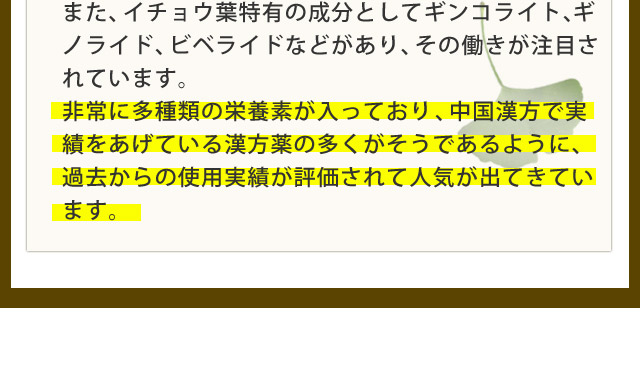 また、イチョウ葉特有の成分としてギンコライト、ギノライド、ビベライドなどがあり、その働きが注目されています。非常に多種類の栄養素が入っており、中国漢方で実績をあげている漢方薬の多くがそうであるように、過去からの使用実績が評価されて人気が出てきています。