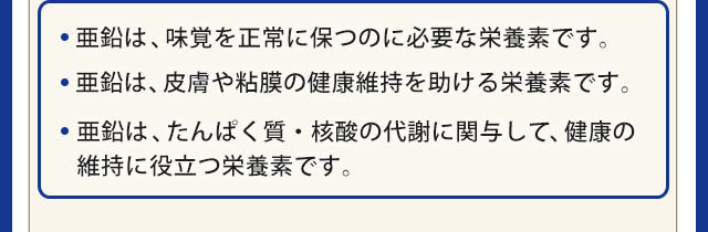 ・亜鉛は、味覚を正常に保つのに必要な栄養素です。・亜鉛は、皮膚や粘膜の健康維持を助ける栄養素です。・亜鉛は、たんぱく質・核酸の代謝に関与して、健康の維持に役立つ栄養素です。