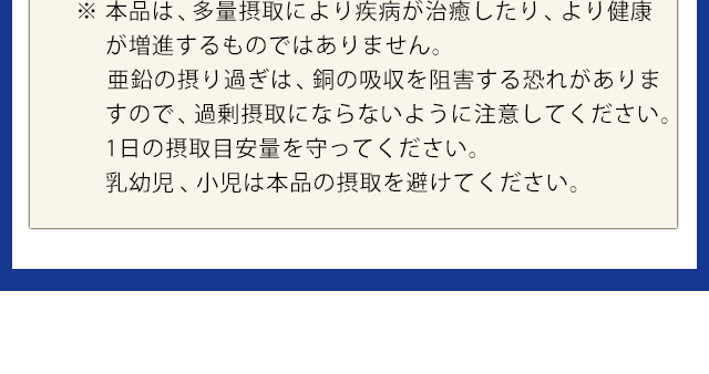 ※本品は、多量摂取により疾病が治癒したり、より健康が増進するものではありません。亜鉛の摂り過ぎは、銅の吸収を阻害する恐れがありますので、過剰摂取にならないように注意してください。1日の摂取目安を守ってください。乳幼児、小児は本品の摂取を避けてください。