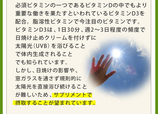 必須ビタミンの一つであるビタミンDの中でもより重要な働きを果たすといわれているビタミンD3を配合。脂溶性ビタミンで今注目のビタミンです。ビタミンD3は、1日30分、周2?3日程度の頻度で日焼け止めクリームを付けずに太陽光(UVB)を浴びることで体内生成されることでも知られています。しかし、日焼けの影響や、窓ガラスを通さず規則的に太陽光を直接浴び続ける事が難しいため、サプリメントで摂取するkとが望まれています。