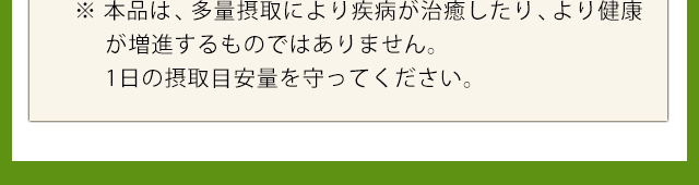 ※本品は、多量摂取により疾病が治癒したり、より健康が増進するものではありません。目安量を守ってください。
