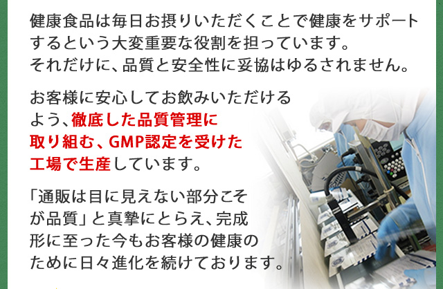 健康食品は毎日お摂りいただくことで健康をサポートするという大変重要な役割を担っています。それだけに、品質と安全性に妥協はゆるされません。お客様に安心してお飲みいただけるよう、徹底した品質管理に取り組む、GMP認定工場で生産しています。「通販は目に見えない部分こそが品質」真摯にとらえ、完成形に至った今もお客様のために日々進化を続けております。