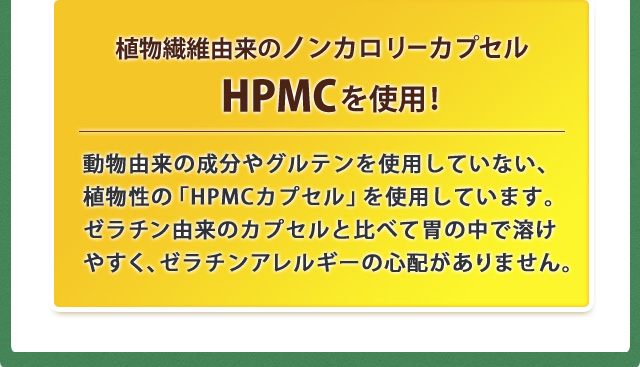 植物繊維由来のノンカロリーカプセルHPMCを使用!動物由来の成分やグルテンを使用していない、植物性の「HPMCカプセル」を使用しています。ゼラチン由来のカプセルと比べて胃の中で溶けやすく、ゼラチンアレルギーの心配がありません。