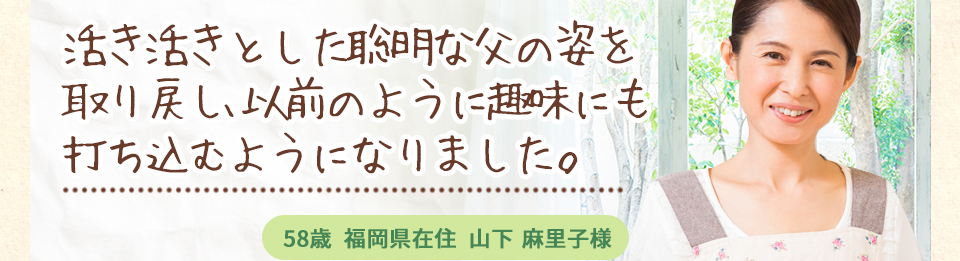 活き活きとした聡明な父の姿を取り戻し、以前のように趣味にも打ち込むようになりました。58歳福岡県在住山下麻里子様