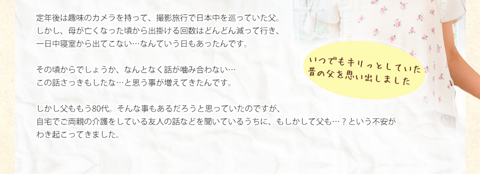 定年後は趣味のカメラを持って、撮影旅行で日本中を巡っていた父。しかし、母が亡くなった頃から出掛ける回数はどんどん減って行き、一日中寝室から出てこない…なんていう日もあったんです。その頃からでしょうか、なんとなく話が噛み合ない…この話さっきもしたな…と思う事が増えてきたんです。しかし父ももう80代。そんな事もあるだろうと思っていたのですが、自宅でご両親の介護をしている友人の話などを聞いているうちに、もしかして父も…？という不安がわき起こってきました。