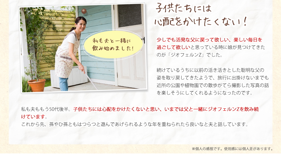 子供たちには心配をかけたくない！少しでも活発な父に戻って欲しい、楽しい毎日を過ごして欲しいと思っているときに娘が見つけてきたのが「ジオフェルンZ」でした。続けているうちに以前の活き活きとした聡明な父の姿を取り戻してきたようで、旅行に出掛けないまでも近所の公園や植物園での散歩がてら撮影した写真の話を楽しそうにしてくれるようになったのです。私も夫ももう50代後半。子供たちには心配をかけたくないと思い、いまでは父と一緒にジオフェルンZを飲み続けています。これから先、孫やひ孫ともはつらつと遊んであげられるような年を重ねられたら良いなと夫と話しています。