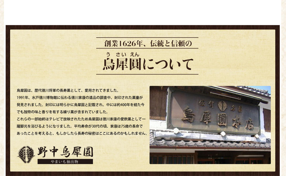 創業1626年、伝統と信頼の烏犀圓について烏犀圓は、歴代徳川将軍の長寿薬として、愛用されてきました。1991年、水戸徳川博物館に伝わる徳川家康の遺品の調査中、封印された薬壷が発見されました。封印には明らかに烏犀圓と記載され、中には焼く400年を経た今でも独特の味と香りを有する練り薬が含まれていました。これらの一部始終はテレビで放映されたため烏犀圓は徳川家康の愛飲薬として一躍脚光を浴びるようになりました。平均寿命が30代の頃、家康は75歳の寿命であったことを考えると、もしかしたら長寿の秘密はここにあるのかもしれません。