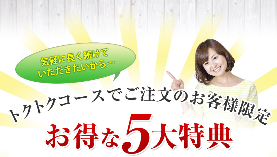 気軽に長く続けていただきたいから…トクトクコースでご注文のお客様限定お得な5大特典