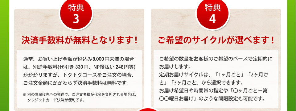 特典3決済手数料が無料となります!通常、お買い上げ金額が税込み8,000円未満の場合は、別途手数料(代引き330円、NP後払い248円等)がかかりますが、トクトクコースをご注文の場合、ご注文金額にかかわらず決済手数料は無料です。※別のお届け先への発送で、ご注文者様が代金を負担される場合は、クレジットカード決済が便利です。特典4ご希望のサイクルが選べます!ご希望の数量をお客様のご希望のペースで定期的にお届けします。定期お届けサイクルは、「1ヶ月ごと」「2ヶ月ごと」「3ヶ月ごと」から選択できます。お届け希望日や時間帯の指定や「○ヶ月ごと-第○○曜日お届け」のような間隔設定も可能です。