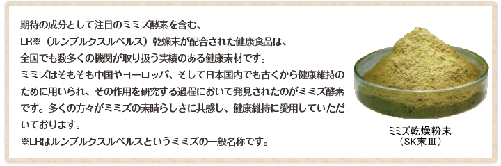 期待の成分として注目のミミズ酵素を含む、LR※（ルンブルクスルベルス）乾燥末が配合された健康食品は、全国でも数多くの機関が取り扱う実績のある健康素材です。ミミズはそもそも中国やヨーロッパ、そして日本国内でも古くから健康維持のために用いられ、その作用を研究する過程において発見されたのがミミズ酵素です。多くの方々がミミズの素晴らしさに共感し、健康維持に愛用していただいております。※LRはルンブルクスルベルスというミミズの一般名称です。